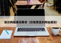 低價網(wǎng)站建設(shè)要求（價格便宜的網(wǎng)站建設(shè)）