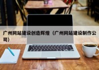 廣州網(wǎng)站建設(shè)創(chuàng)造輝煌（廣州網(wǎng)站建設(shè)制作公司）